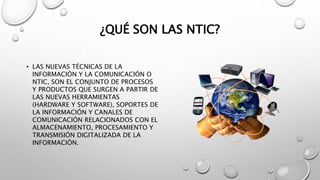 ¿QUÉ SON LAS NTIC?
• LAS NUEVAS TÉCNICAS DE LA
INFORMACIÓN Y LA COMUNICACIÓN O
NTIC, SON EL CONJUNTO DE PROCESOS
Y PRODUCTOS QUE SURGEN A PARTIR DE
LAS NUEVAS HERRAMIENTAS
(HARDWARE Y SOFTWARE), SOPORTES DE
LA INFORMACIÓN Y CANALES DE
COMUNICACIÓN RELACIONADOS CON EL
ALMACENAMIENTO, PROCESAMIENTO Y
TRANSMISIÓN DIGITALIZADA DE LA
INFORMACIÓN.
 