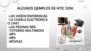 ALGUNOS EJEMPLOS DE NTIC SON:
•LAS VIDEOCONFERENCIAS
•LA CHARLA ELECTRÓNICA
O CHAT
•LAS PÁGINAS WEB
•TUTORÍAS MULTIMEDIA
•MP3
•MP4
•MÓVILES
 