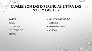 CUALES SON LAS DIFERENCIAS ENTRA LAS
NTIC Y LAS TIC?
• LAS TIC:
• RADIO
• TELEVISIÓN
• TELÉFONO FIJO
• LIBROS
• LAS NTIC (NUEVAS TIC):
• INTERNET
• TELEFONÍA MÓVIL
• WEBCAM
 