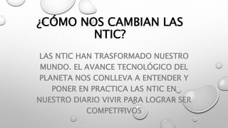 ¿CÓMO NOS CAMBIAN LAS
NTIC?
LAS NTIC HAN TRASFORMADO NUESTRO
MUNDO. EL AVANCE TECNOLÓGICO DEL
PLANETA NOS CONLLEVA A ENTENDER Y
PONER EN PRACTICA LAS NTIC EN
NUESTRO DIARIO VIVIR PARA LOGRAR SER
COMPETITIVOS
 