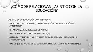 ¿CÓMO SE RELACIONAN LAS NTIC CON LA
EDUCACIÓN?
LAS NTIC EN LA EDUCACIÓN CONTRIBUYEN A:
• FACILITAR EL INTERCAMBIO, ESTRUCTURACIÓN Y ACTUALIZACIÓN DE
CONTENIDOS;
• ESTANDARIZAR ACTIVIDADES DE APOYO;
• HACER MÁS INTERESANTE EL APRENDIZAJE;
• OPTIMIZAR Y FLEXIBILIZAR EL TIEMPO DE LA ENSEÑANZA; PROMOVER LA
INTERACTIVIDAD;
• HACER QUE EL PROFESOR SE CONVIERTA EN FACILITADOR DE APRENDIZAJES.
 