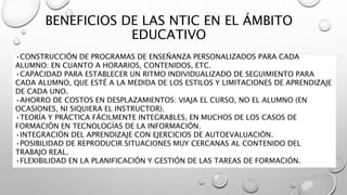 BENEFICIOS DE LAS NTIC EN EL ÁMBITO
EDUCATIVO
•CONSTRUCCIÓN DE PROGRAMAS DE ENSEÑANZA PERSONALIZADOS PARA CADA
ALUMNO: EN CUANTO A HORARIOS, CONTENIDOS, ETC.
•CAPACIDAD PARA ESTABLECER UN RITMO INDIVIDUALIZADO DE SEGUIMIENTO PARA
CADA ALUMNO, QUE ESTÉ A LA MEDIDA DE LOS ESTILOS Y LIMITACIONES DE APRENDIZAJE
DE CADA UNO.
•AHORRO DE COSTOS EN DESPLAZAMIENTOS: VIAJA EL CURSO, NO EL ALUMNO (EN
OCASIONES, NI SIQUIERA EL INSTRUCTOR).
•TEORÍA Y PRÁCTICA FÁCILMENTE INTEGRABLES, EN MUCHOS DE LOS CASOS DE
FORMACIÓN EN TECNOLOGÍAS DE LA INFORMACIÓN.
•INTEGRACIÓN DEL APRENDIZAJE CON EJERCICIOS DE AUTOEVALUACIÓN.
•POSIBILIDAD DE REPRODUCIR SITUACIONES MUY CERCANAS AL CONTENIDO DEL
TRABAJO REAL.
•FLEXIBILIDAD EN LA PLANIFICACIÓN Y GESTIÓN DE LAS TAREAS DE FORMACIÓN.
 