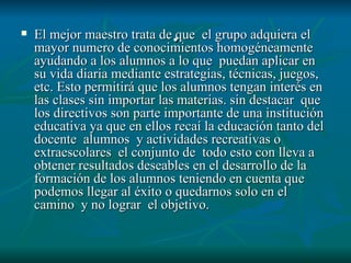 . El mejor maestro trata de que  el grupo adquiera el mayor numero de conocimientos homogéneamente ayudando a los alumnos a lo que  puedan aplicar en su vida diaria mediante estrategias, técnicas, juegos, etc. Esto permitirá que los alumnos tengan interés en las clases sin importar las materias. sin destacar  que los directivos son parte importante de una institución educativa ya que en ellos recaí la educación tanto del  docente  alumnos  y actividades recreativas o extraescolares  el conjunto de  todo esto con lleva a  obtener resultados deseables en el desarrollo de la formación de los alumnos teniendo en cuenta que podemos llegar al éxito o quedarnos solo en el camino  y no lograr  el objetivo. 