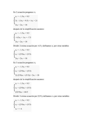 En 2 ecuación pongamos x1
x1 = - 1.5x2 + 9.5
3( - 1.5x2 + 9.5) + 1x3 = 21
2x2 + 2x3 = 18
después de la simplificación sacamos:
x1 = - 1.5x2 + 9.5
- 4.5x2 + 1x3 = -7.5
2x2 + 2x3 = 18
Dividir 2-ésima ecuación por -4.5 y definamos x2 por otras variables
x1 = - 1.5x2 + 9.5
x2 = (2/9)x3 + (5/3)
2x2 + 2x3 = 18
En 3 ecuación pongamos x2
x1 = - 1.5x2 + 9.5
x2 = (2/9)x3 + (5/3)
2( (2/9)x3 + (5/3)) + 2x3 = 18
después de la simplificación sacamos:
x1 = - 1.5x2 + 9.5
x2 = (2/9)x3 + (5/3)
(22/9)x3 = 44/3
Dividir 3-ésima ecuación por 22/9 y definamos x3 por otras variables
x1 = - 1.5x2 + 9.5
x2 = (2/9)x3 + (5/3)
x3 = + 6
 