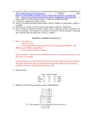 b) Resuelva el SEL por método de Gauss-Jordan usando los paquetes informáticos OnlineMSchool
http://es.onlinemschool.com/math/assistance/, Wolfram Alpha
http://www.wolframalpha.com/input/?i=solve{x%2B2y%2Bz%3D0%2C+x-y%2Bz%3D1,
wiris https://www.youtube.com/watch?feature=player_detailpage&v=v2pmA6HmYRA y
también http://www.wiris.net/demo/wiris/es/. Analice los resultados obtenidos.
c) Construya la expresión del conjunto solución.
d) Analice si es posible determinar gráficamente la solución. Explique sus conclusiones, grafique si
es posible.
e) Introduzca una variante en el SEL para que tenga infinitas soluciones. Fundamente.
f) Suba el trabajo a la plataforma Scribd o similar, tome el código de inserción y embébalo en el
foro de la actividad. Así compartirá con sus pares la respuesta. Cuide de comunicar asegurando
que el mensaje llegue de forma clara, correcta y completa.
Respuesta a . Enunciado 5_del archivo 2.2
 Datos: -Tres Empresas
- Mismo proveedor
- Correos separados en tres jerarquías con diferentes capacidades disponibles: Alta
5000mb, media 3500mb y baja 2000mb
- Peso de mail por categoría y empresa
Dato desconocido: - Cuantos correos en MB deben enviar las tres empresas por jerarquía.. Para
ello existen tres incognitas
Existe cierto limite en el almacenamiento de los correos del proveedor, tanto para las Jerarquía
alta, baja o media, por lo tanto cada empresa debe enviar cierta cantidad de correos para que
complete ese limite por cada jerarquía de mensaje en MB.
 Planteo del SEL.
EmpI EmpII EmpIII
Alta 4x1 6x2 7x3 = 5000
Media 3x1 5x2 6x3 = 3500
Baja 2x1 1x2 3x3 = 2000
 Aplicación del método Gauss-Jordan mediante OnlineMSchool.
Dividamos 1-ésimo por 4
1 1.5 1.75 1250
3 5 6 3500
2 1 3 2000
de 2; 3 filas sustraigamos la 1 línea, multiplicada respectivamente por 3; 2
1 1.5 1.75 1250
0 0.5 0.75 -250
4 6 7 5000
3 5 6 3500
2 1 3 2000
 