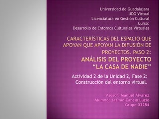Actividad 2 de la Unidad 2, Fase 2:
Construcción del entorno virtual.
Universidad de Guadalajara
UDG Virtual
Licenciatura en Gestión Cultural
Curso:
Desarrollo de Entornos Culturales Virtuales
 