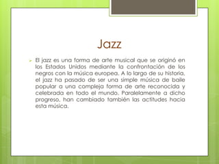 Jazz


El jazz es una forma de arte musical que se originó en
los Estados Unidos mediante la confrontación de los
negros con la música europea. A lo largo de su historia,
el jazz ha pasado de ser una simple música de baile
popular a una compleja forma de arte reconocida y
celebrada en todo el mundo. Paralelamente a dicho
progreso, han cambiado también las actitudes hacia
esta música.

 