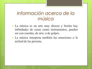 Información acerca de la
música




La música es un arte muy directo y bonito hay
infinidades de cosas como instrumentos, pueden
ser con cuerdas, de aire, o de golpes.
La música interpreta también las emociones o la
actitud de las persona.

 