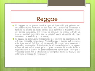 Reggae




El reggae es un género musical que se desarrolló por primera vez
en Jamaica hacia mediados de los años 1960. Aunque en ocasiones el
término se utiliza de modo amplio para referirse a diferentes estilos
de música jamaicana, por reggae se entiende en sentido estricto un
género musical específico que se originó como desarrollo de otros
anteriores como el ska y el rocksteady.
El reggae se caracteriza rítmicamente por un tipo de acentuación del
off-beat, conocida como skank. Normalmente, el tiempo del reggae es
más lento que el del ska y el rocksteady. El reggae suele acentuar el
segundo y cuarto pulso de cada compás, sirviendo la guitarra para poner
o bien énfasis en el tercer pulso o para mantener el acorde desde el
segundo hasta el cuarto. Es generalmente este "tercer beat", tanto por la
velocidad como por la utilización de complejas líneas de bajo, lo que
diferencia al reggae del rocksteady.

 