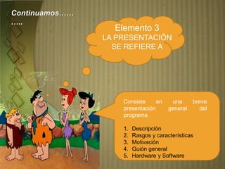 Elemento 3
LA PRESENTACIÓN
SE REFIERE A
Consiste en una breve
presentación general del
programa
1. Descripción
2. Rasgos y características
3. Motivación
4. Guión general
5. Hardware y Software
Continuamos……
…..
 