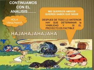 CONTINUAMOS
CON EL
ANALISIS…….
HOLA
Vilma,Pedro!!
MIS QUERIDOS AMIGOS
QUIEREN SABER QUE SIGUE
DESPUES DE TODO LO ANTERIOR
HAY QUE DETERMINAR la
VIABILIDAD Y SI EL
PROYECTO ES FACTIBLE
 
