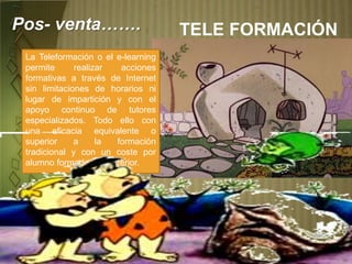 TELE FORMACIÓNPos- venta…….
La Teleformación o el e-learning
permite realizar acciones
formativas a través de Internet
sin limitaciones de horarios ni
lugar de impartición y con el
apoyo continuo de tutores
especializados. Todo ello con
una eficacia equivalente o
superior a la formación
tradicional y con un coste por
alumno formado muy inferior.
 