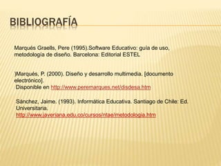 BIBLIOGRAFÍA
)Marqués, P. (2000). Diseño y desarrollo multimedia. [documento
electrónico].
Disponible en http://www.peremarques.net/disdesa.htm
Marqués Graells, Pere (1995).Software Educativo: guía de uso,
metodología de diseño. Barcelona: Editorial ESTEL
Sánchez, Jaime. (1993). Informática Educativa. Santiago de Chile: Ed.
Universitaria.
http://www.javeriana.edu.co/cursos/ntae/metodologia.htm
 