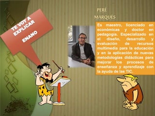 PERÉ
MARQUÉS
Es maestro, licenciado en
económicas y doctor en
pedagogía. Especializado en
el diseño, desarrollo y
evaluación de recursos
multimedia para la educación
y en la aplicación de nuevas
metodologías didácticas para
mejorar los procesos de
enseñanza y aprendizaje con
la ayuda de las TIC.
 
