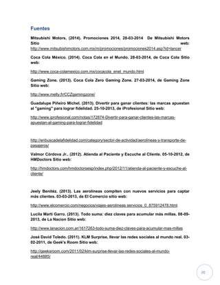 20
Fuentes
Mitsubishi Motors, (2014). Promociones 2014, 28-03-2014 De Mitsubishi Motors
Sitio web:
http://www.mitsubishimotors.com.mx/m/promociones/promociones2014.asp?id=lancer
Coca Cola México. (2014). Coca Cola en el Mundo. 28-03-2014, de Coca Cola Sitio
web:
http://www.coca-colamexico.com.mx/cocacola_enel_mundo.html
Gaming Zone. (2013). Coca Cola Zero Gaming Zone. 27-03-2014, de Gaming Zone
Sitio web:
http://www.melty.fr/CCZgamingzone/
Guadalupe Piñeiro Michel. (2013). Divertir para ganar clientes: las marcas apuestan
al "gaming" para lograr fidelidad. 25-10-2013, de iProfesional Sitio web:
http://www.iprofesional.com/notas/172874-Divertir-para-ganar-clientes-las-marcas-
apuestan-al-gaming-para-lograr-fidelidad
http://enbuscadelafidelidad.com/category/sector-de-actividad/aerolíneas-y-transporte-de-
pasajeros/
Valmor Córdova Jr.. (2012). Atienda al Paciente y Escuche al Cliente. 05-10-2012, de
HMDoctors Sitio web:
http://hmdoctors.com/hmdoctorsesp/index.php/2012/11/atienda-al-paciente-y-escuche-al-
cliente/
Jeely Benitéz. (2013). Las aerolíneas compiten con nuevos servicios para captar
más clientes. 03-03-2013, de El Comercio sitio web:
http://www.elcomercio.com/negocios/viajes-aerolíneas servicios_0_875912478.html.
Lucila Marti Garro. (2013). Todo suma: diez claves para acumular más millas. 08-09-
2013, de La Nacion Sitio web:
http://www.lanacion.com.ar/1617263-todo-suma-diez-claves-para-acumular-mas-millas
José David Toledo. (2011). KLM Surprise, llevar las redes sociales al mundo real. 03-
02-2011, de Geek's Room Sitio web:
http://geeksroom.com/2011/02/klm-surprise-llevar-las-redes-sociales-al-mundo-
real/44885/
 