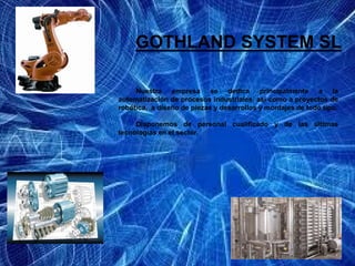 GOTHLAND SYSTEM SL

     Nuestra empresa se dedica principalmente a la
automatización de procesos industriales, así como a proyectos de
robótica, a diseño de piezas y desarrollos y montajes de todo tipo.

     Disponemos de personal cualificado y de las últimas
tecnologías en el sector.
 