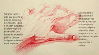 Se considera al
dibujo como el
lenguaje gráfico
universal, ha sido
utilizado por la
humanidad para
transmitir ideas,
proyectos y, en un
sentido más amplio,
sus ideas,
costumbres y
cultura.
Significa tanto el
arte que enseña a
dibujar, así como
delineación, figura
o imagen ejecutada
en claro y oscuro.
El dibujo es una
forma de expresión
gráfica, plasma
imágenes sobre un
espacio plano