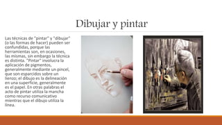 Dibujar y pintar
Las técnicas de "pintar" y "dibujar"
(o las formas de hacer) pueden ser
confundidas, porque las
herramientas son, en ocasiones,
las mismas, sin embargo la técnica
es distinta. "Pintar" involucra la
aplicación de pigmentos,
generalmente mediante un pincel,
que son esparcidos sobre un
lienzo; el dibujo es la delineación
en una superficie, generalmente
es el papel. En otras palabras el
acto de pintar utiliza la mancha
como recurso comunicativo
mientras que el dibujo utiliza la
línea.