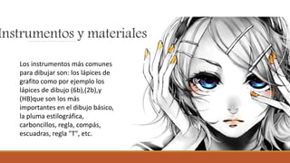 Instrumentos y materiales
Los instrumentos más comunes
para dibujar son: los lápices de
grafito como por ejemplo los
lápices de dibujo (6b),(2b),y
(HB)que son los más
importantes en el dibujo básico,
la pluma estilográfica,
carboncillos, regla, compás,
escuadras, regla "T", etc.