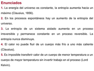 Enunciados
1. La energía del universo es constante, la entropía aumenta hacia un
máximo (Clausius, 1856).
2. En los procesos espontáneos hay un aumento de la entropía del
universo.
3. La entropía de un sistema aislado aumenta en un proceso
irreversible y permanece constante en un proceso reversible. La
entropía nunca disminuye.
4. El calor no puede fluir de un cuerpo más frío a uno más caliente
(Clausius).
5. Es imposible transferir calor de un cuerpo de menor temperatura a un
cuerpo de mayor temperatura sin invertir trabajo en el proceso (Lord
Kelvin).
 