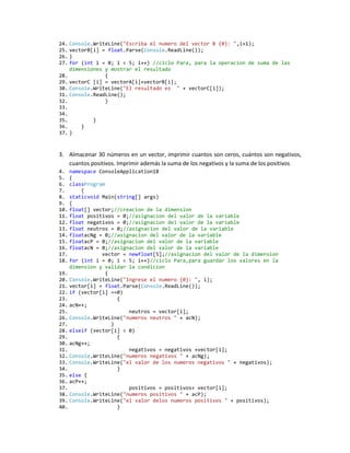 24. Console.WriteLine("Escriba el numero del vector B {0}: ",i+1);
25. vectorB[i] = float.Parse(Console.ReadLine());
26. }
27. for (int i = 0; i < 5; i++) //ciclo Para, para la operacion de suma de las
    dimensiones y mostrar el resultado
28.             {
29. vectorC [i] = vectorA[i]+vectorB[i];
30. Console.WriteLine("El resultado es " + vectorC[i]);
31. Console.ReadLine();
32.             }
33.
34.
35.         }
36.     }
37. }



3. Almacenar 30 números en un vector, imprimir cuantos son ceros, cuántos son negativos,
   cuantos positivos. Imprimir además la suma de los negativos y la suma de los positivos
4. namespace ConsoleApplication18
5. {
6. classProgram
7.      {
8. staticvoid Main(string[] args)
9. {
10. float[] vector;//creacion de la dimension
11. float positivos = 0;//asignacion del valor de la variable
12. float negativos = 0;//asignacion del valor de la variable
13. float neutros = 0;//asignacion del valor de la variable
14. floatacNg = 0;//asignacion del valor de la variable
15. floatacP = 0;//asignacion del valor de la variable
16. floatacN = 0;//asignacion del valor de la variable
17.            vector = newfloat[5];//asignacion del valor de la dimension
18. for (int i = 0; i < 5; i++)//ciclo Para,para guardar los valores en la
    dimension y validar la condicion
19.             {
20. Console.WriteLine("Ingrese el numero {0}: ", i);
21. vector[i] = float.Parse(Console.ReadLine());
22. if (vector[i] ==0)
23.                 {
24. acN++;
25.                     neutros = vector[i];
26. Console.WriteLine("numeros neutros " + acN);
27.               }
28. elseif (vector[i] < 0)
29.                 {
30. acNg++;
31.                     negativos = negativos +vector[i];
32. Console.WriteLine("numeros negativos " + acNg);
33. Console.WriteLine("el valor de los numeros negativos " + negativos);
34.                 }
35. else {
36. acP++;
37.                     positivos = positivos+ vector[i];
38. Console.WriteLine("numeros positivos " + acP);
39. Console.WriteLine("el valor delos numeros positivos " + positivos);
40.                 }
 