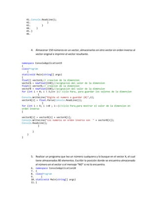 41. Console.ReadLine();
    42.             }
    43.         }
    44.     }
    45. }
    46.




        4. Almacenar 150 números en un vector, almacenarlos en otro vector en orden inverso al
           vector original e imprimir el vector resultante.


namespace ConsoleApplication19
{
classProgram
    {
staticvoid Main(string[] args)
{
float[] vectorA;// creacion de la dimension
vectorA = newfloat[150];//asignacion del valor de la dimension
float[] vectorB;// creacion de la dimension
vectorB = newfloat[150];//asignacion del valor de la dimension
for (int i = 0; i < 5;i++ )// ciclo Para, para guardar los valores de la dimension
             {
Console.WriteLine("Digite el numero a guardar {0}",i);
vectorA[i] = float.Parse(Console.ReadLine());
               }
for (int i = 4; i >=0 ; i--)//ciclo Para,para mostrar el valor de la dimension en
orden inverso
{

vectorB[i] = vectorB[i] + vectorA[i];
Console.WriteLine("Los numeros en orden inverso son         " + vectorB[i]);
Console.ReadLine();
            }

         }
    }
}




        5. Realizar un programa que lea un número cualquiera y lo busque en el vector X, el cual
           tiene almacenados 80 elementos. Escribir la posición donde se encuentra almacenado
           el número en el vector o el mensaje “NO” si no lo encuentra.
        6. namespace ConsoleApplication20
        7. {
        8. classProgram
        9.      {
        10. staticvoid Main(string[] args)
        11. {
 