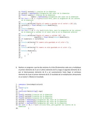 12. float[] vectorX;// creacion de la dimension
   13. vectorX = newfloat[5];//asignacion del valor de la dimension
   14. float[] numero;// creacion de la dimension
   15.             numero = newfloat[5];//asignacion del valor de la dimension
   16. for (int i = 0; i < 5;i++)//ciclo Para, para la asignacion de los valores
       de la dimension
   17.             {
   18. Console.WriteLine("Digite el numero a guardar en el vector x {0}",i);
   19. vectorX[i] = float.Parse(Console.ReadLine());
   20. }
   21. Console.Clear();
   22. for (int i = 0; i < 5; i++)//ciclo Para, para la asignacion de los valores
       de la dimension y validar si el valor esta en en la dimension anterior
   23.             {
   24. Console.WriteLine("Digite el numero a validar {0}", i);
   25.                  numero[i] = float.Parse(Console.ReadLine());
   26. if (numero[i] == vectorX[i])
   27. {
   28. Console.WriteLine("El numero esta guardado en el vctor x");
   29.                  }
   30. else {
   31. Console.WriteLine("El numero no esta guardado en el vctor x");
   32.                  }
   33. Console.ReadLine();
   34.             }
   35.         }
   36.     }
   37. }




6. Realizar un programa que lea dos vectores A y B de 20 elementos cada uno y multiplique
   el primer elemento de A con el ultimo elemento de B y luego el segundo elemento de A
   por el diecinueveavo elemento de B y así sucesivamente hasta llegar al veinteavo
   elemento de A por el primer elemento de B. El resultado de la multiplicación almacenarlo
   en un vector C. Mostrar el resultado.



7. namespace ConsoleApplication21
8. {
9. classProgram
10.     {
11. staticvoid Main(string[] args)
12. {
13. float[] vectorA;//creacion de la dimension
14. float[] vectorB;//creacion de la dimension
15. float[] vectorC;//creacion de la dimension
16. vectorA = newfloat[5];//asignacion del valor de la dimension
17. vectorB = newfloat[5];//asignacion del valor de la dimension
18. vectorC = newfloat[5];//asignacion del valor de la dimension
19. for (int i = 0; i < 5;i++ )//ciclo Para, para guardar los valores de la
    dimension
20.             {
 