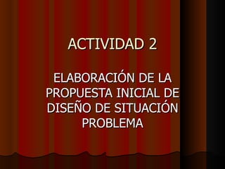 ACTIVIDAD 2 ELABORACIÓN DE LA PROPUESTA INICIAL DE DISEÑO DE SITUACIÓN PROBLEMA 