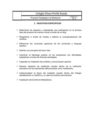 3. OBJETIVOS ESPECÍFICOS
 Determinar los espacios y estudiantes que participarán en la primera
fase del proyecto de manera virtual a través de un blog
 Resignificar a través de charlas y talleres la conceptualización del
conflicto.
 Diferenciar las conductas agresivas de las conductas y lenguaje
asertivo.
 Diseñar una campaña del buen trato
 Incentivar el liderazgo positivo en los estudiantes con dificultades
adaptativas a través de diversas estrategias
 Capacitar en mediación del conflicto y comunicación asertiva
 Generar espacios de mediación escolar dentro de la institución
educativa con los estudiantes seleccionados como mediadores.
 Institucionalizar la figura del mediador escolar dentro del Colegio
estableciendo un distintivo y un ejercicio práctico permanente.
 Instalación del Comité de Mediadores.
Colegio Eliseo Pinilla Rueda
Proyecto Pedagógico de Mediación
Página 3
de 10
 