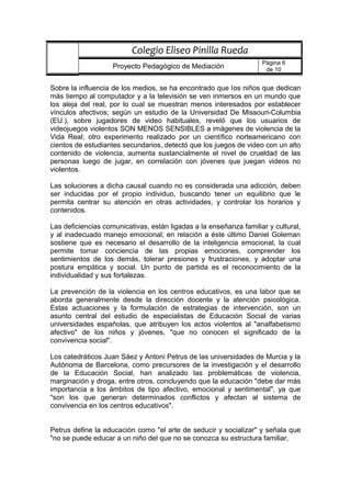 Sobre la influencia de los medios, se ha encontrado que los niños que dedican
más tiempo al computador y a la televisión se ven inmersos en un mundo que
los aleja del real, por lo cual se muestran menos interesados por establecer
vínculos afectivos; según un estudio de la Universidad De Missouri-Columbia
(EU.), sobre jugadores de video habituales, reveló que los usuarios de
videojuegos violentos SON MENOS SENSIBLES a imágenes de violencia de la
Vida Real; otro experimento realizado por un científico norteamericano con
cientos de estudiantes secundarios, detectó que los juegos de video con un alto
contenido de violencia, aumenta sustancialmente el nivel de crueldad de las
personas luego de jugar, en correlación con jóvenes que juegan videos no
violentos.
Las soluciones a dicha causal cuando no es considerada una adicción, deben
ser inducidas por el propio individuo, buscando tener un equilibrio que le
permita centrar su atención en otras actividades, y controlar los horarios y
contenidos.
Las deficiencias comunicativas, están ligadas a la enseñanza familiar y cultural,
y al inadecuado manejo emocional; en relación a éste último Daniel Goleman
sostiene que es necesario el desarrollo de la inteligencia emocional, la cual
permite tomar conciencia de las propias emociones, comprender los
sentimientos de los demás, tolerar presiones y frustraciones, y adoptar una
postura empática y social. Un punto de partida es el reconocimiento de la
individualidad y sus fortalezas.
La prevención de la violencia en los centros educativos, es una labor que se
aborda generalmente desde la dirección docente y la atención psicológica.
Estas actuaciones y la formulación de estrategias de intervención, son un
asunto central del estudio de especialistas de Educación Social de varias
universidades españolas, que atribuyen los actos violentos al "analfabetismo
afectivo" de los niños y jóvenes, "que no conocen el significado de la
convivencia social".
Los catedráticos Juan Sáez y Antoni Petrus de las universidades de Murcia y la
Autónoma de Barcelona, como precursores de la investigación y el desarrollo
de la Educación Social, han analizado las problemáticas de violencia,
marginación y droga, entre otros, concluyendo que la educación "debe dar más
importancia a los ámbitos de tipo afectivo, emocional y sentimental", ya que
"son los que generan determinados conflictos y afectan al sistema de
convivencia en los centros educativos".
Petrus define la educación como "el arte de seducir y socializar" y señala que
"no se puede educar a un niño del que no se conozca su estructura familiar,
Colegio Eliseo Pinilla Rueda
Proyecto Pedagógico de Mediación
Página 6
de 10
 