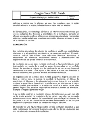peligros y miedos que le afectan, ya que, hay escolares que no están
sensibilizados con el mundo de la convivencia social y de los afectos".
En consecuencia, una estrategia paralela a las intervenciones individuales que
vienen realizando los docentes y orientadora de la institución, consiste en
ofrecer un espacio en el que el joven con problemas adaptativos y conductas
violentas, pueda socializarse y sentirse reconocido, liderando acciones a favor
de la convivencia pacífica.
LA MEDIACIÓN
Los métodos alternativos de solución de conflictos o MASC, son posibilidades
diferentes a la vía punitiva o sancionatoria para resolver conflictos. Es decir,
caminos rápidos que existen para solucionar oportuna, económica y
eficazmente los conflictos ahorrándose tiempo y potencializando las
capacidades de los que se enfrentan a una dificultad.
La mediación es uno de estos métodos en el cual, la figura del mediador es el
intermediario por medio de la cual las partes involucradas en un conflicto
buscan la solución al mismo, con la colaboración de un tercero imparcial
denominado mediador. Éste ayuda a las partes a aclarar sus intereses y
facilitar un camino para que ellas mismas encuentren la solución.
La negociación de los conflictos es un método que permite llegar a acuerdos en
base a valores como la justicia, la equidad, la tolerancia, el diálogo, la
asertividad, el liderazgo y la solidaridad entre otros, buscando una solución
conjunta a un problema determinado y satisfaciendo los intereses de la mejor
manera posible, por medio de un acuerdo que beneficie a ambas partes y les
permita llegar a una situación mejor que la anterior al proceso de mediación.
Siempre se negocia para estar mejor.
A su vez debe existir en la mediación criterios de legitimidad, que van más allá
de la simple voluntad de cualquiera de las partes, para ello, es necesario
establecer una norma externa de imparcialidad, que satisfaga los intereses de
las partes; a su vez los planteamientos verbales deben quedar por escrito para
especificar lo que cada una de las partes hará o dejará de hacer.
El mediador es una figura indispensable en toda institución educativa y que
debe multiplicarse para mejorar la convivencia a través de los estudiantes que
son los principales actores de la mediación.
Colegio Eliseo Pinilla Rueda
Proyecto Pedagógico de Mediación
Página 7
de 10
 