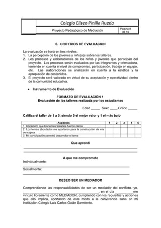 6. CRITERIOS DE EVALUACION
La evaluación se hará en tres niveles:
1. La percepción de los jóvenes y niño(a)s sobre los talleres.
2. Los procesos y elaboraciones de los niños y jóvenes que participan del
proyecto. Los procesos serán evaluados por las integrantes y orientadora,
teniendo en cuenta el nivel de compromiso, participación, trabajo en equipo,
etc. Las elaboraciones se analizarán en cuanto a la estética y la
apropiación de contenidos.
3. El proyecto será valorado en virtud de su aceptación y operatividad dentro
de la comunidad educativa.
• Instrumento de Evaluación
FORMATO DE EVALUACIÒN 1
Evaluación de los talleres realizada por los estudiantes
Edad _____ Sexo ____ Grado _____
Califica el taller de 1 a 5, siendo 5 el mejor valor y 1 el más bajo
Aspectos 1 2 3 4 5
1. Considero que los temas tratados fueron claros
2. Los temas abordados me aportaron para la construcción de mis
conceptos
3. Mi participación permitió desarrollar el tema
Que aprendí
_______________________________________________________________
_______________________________________________________________
A que me comprometo
Individualmente:
___________________________________________________________
Socialmente:
___________________________________________________________
DESEO SER UN MEDIADOR
Comprendiendo las responsabilidades de ser un mediador del conflicto, yo,
__________________________________________, en el día __________me
vinculo libremente como MEDIADOR, cumpliendo con los requisitos y acciones
que ello implica, aportando de este modo a la convivencia sana en mi
institución Colegio Luis Carlos Galán Sarmiento.
Colegio Eliseo Pinilla Rueda
Proyecto Pedagógico de Mediación
Página 8
de 10
 