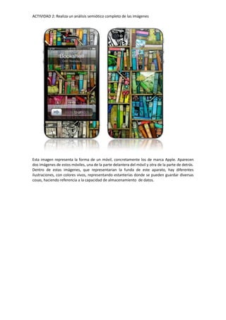 ACTIVIDAD 2: Realiza un anàlisis semiótico completo de las imágenes
Esta imagen representa la forma de un móvil, concretamente los de marca Apple. Aparecen
dos imágenes de estos móviles, una de la parte delantera del móvil y otra de la parte de detrás.
Dentro de estas imágenes, que representarian la funda de este aparato, hay diferentes
ilustraciones, con colores vivos, representando estanterías donde se pueden guardar diversas
cosas, haciendo referencia a la capacidad de almacenamiento de datos.
 
