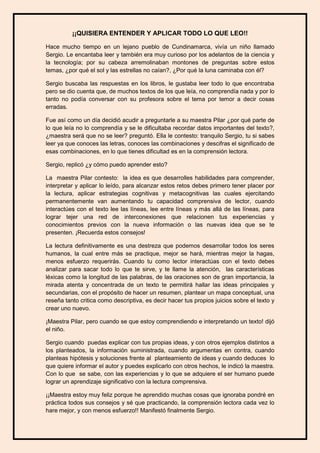 ¡¡QUISIERA ENTENDER Y APLICAR TODO LO QUE LEO!! 
Hace mucho tiempo en un lejano pueblo de Cundinamarca, vivía un niño llamado Sergio. Le encantaba leer y también era muy curioso por los adelantos de la ciencia y la tecnología; por su cabeza arremolinaban montones de preguntas sobre estos temas, ¿por qué el sol y las estrellas no caían?, ¿Por qué la luna caminaba con él? 
Sergio buscaba las respuestas en los libros, le gustaba leer todo lo que encontraba pero se dio cuenta que, de muchos textos de los que leía, no comprendía nada y por lo tanto no podía conversar con su profesora sobre el tema por temor a decir cosas erradas. 
Fue así como un día decidió acudir a preguntarle a su maestra Pilar ¿por qué parte de lo que leía no lo comprendía y se le dificultaba recordar datos importantes del texto?, ¿maestra será que no se leer? preguntó. Ella le contesto: tranquilo Sergio, tu si sabes leer ya que conoces las letras, conoces las combinaciones y descifras el significado de esas combinaciones, en lo que tienes dificultad es en la comprensión lectora. 
Sergio, replicó ¿y cómo puedo aprender esto? 
La maestra Pilar contesto: la idea es que desarrolles habilidades para comprender, interpretar y aplicar lo leído, para alcanzar estos retos debes primero tener placer por la lectura, aplicar estrategias cognitivas y metacognitivas las cuales ejercitando permanentemente van aumentando tu capacidad comprensiva de lector, cuando interactúes con el texto lee las líneas, lee entre líneas y más allá de las líneas, para lograr tejer una red de interconexiones que relacionen tus experiencias y conocimientos previos con la nueva información o las nuevas idea que se te presenten. ¡Recuerda estos consejos! 
La lectura definitivamente es una destreza que podemos desarrollar todos los seres humanos, la cual entre más se practique, mejor se hará, mientras mejor la hagas, menos esfuerzo requerirás. Cuando tu como lector interactúas con el texto debes analizar para sacar todo lo que te sirve, y te llame la atención, las características léxicas como la longitud de las palabras, de las oraciones son de gran importancia, la mirada atenta y concentrada de un texto te permitirá hallar las ideas principales y secundarias, con el propósito de hacer un resumen, plantear un mapa conceptual, una reseña tanto critica como descriptiva, es decir hacer tus propios juicios sobre el texto y crear uno nuevo. 
¡Maestra Pilar, pero cuando se que estoy comprendiendo e interpretando un texto! dijó el niño. 
Sergio cuando puedas explicar con tus propias ideas, y con otros ejemplos distintos a los planteados, la información suministrada, cuando argumentas en contra, cuando planteas hipótesis y soluciones frente al planteamiento de ideas y cuando deduces lo que quiere informar el autor y puedes explicarlo con otros hechos, le indicó la maestra. Con lo que se sabe, con las experiencias y lo que se adquiere el ser humano puede lograr un aprendizaje significativo con la lectura comprensiva. 
¡¡Maestra estoy muy feliz porque he aprendido muchas cosas que ignoraba pondré en práctica todos sus consejos y sé que practicando, la comprensión lectora cada vez lo hare mejor, y con menos esfuerzo!! Manifestó finalmente Sergio.  