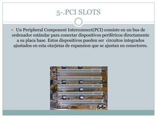 5-.PCI SLOTS
 Un Peripheral Component Interconnect(PCI) consiste en un bus de
ordenador estándar para conectar dispositivos periféricos directamente
a su placa base. Estos dispositivos pueden ser circuitos integrados
ajustados en esta otarjetas de expansion que se ajustan en conectores.
 