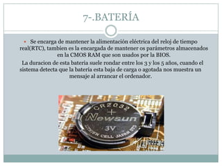 7-.BATERÍA
 Se encarga de mantener la alimentación eléctrica del reloj de tiempo
real(RTC), tambien es la encargada de mantener os parámetros almacenados
en la CMOS RAM que son usados por la BIOS.
La duracion de esta bateria suele rondar entre los 3 y los 5 años, cuando el
sistema detecta que la batería esta baja de carga o agotada nos muestra un
mensaje al arrancar el ordenador.
 