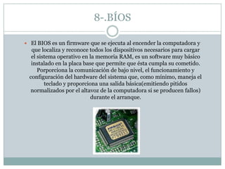 8-.BÍOS
 El BIOS es un firmware que se ejecuta al encender la computadora y
que localiza y reconoce todos los dispositivos necesarios para cargar
el sistema operativo en la memoria RAM, es un software muy básico
instalado en la placa base que permite que ésta cumpla su cometido.
Porporciona la comunicación de bajo nivel, el funcionamiento y
configuración del hardware del sistema que, como mínimo, maneja el
teclado y proporciona una salida básica(emitiendo pitidos
normalizados por el altavoz de la computadora si se producen fallos)
durante el arranque.
 