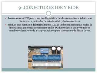 9-.CONECTORES IDE Y EIDE
 Los conectores IDE para conectar dispositivos de almacenamiento, tales como
discos duros, unidades de estado sólido y lectores ópticos.
 EIDE es una extensión del iriginalmente IDE, es la denominacion que recibe la
interfaz más empleada actualmente en los PC domésticos y cada vez más en
aquellos ordenadores de altas prestaciones para la conexión de discos duros.
 
