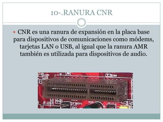 10-.RANURA CNR
 CNR es una ranura de expansión en la placa base
para dispositivos de comunicaciones como módems,
tarjetas LAN o USB, al igual que la ranura AMR
también es utilizada para dispositivos de audio.
 