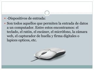  -Dispositivos de entrada:
 Son todos aquellos que permiten la entrada de datos
a un computador. Entre estos encontramos: el
teclado, el ratón, el escáner, el micrófono, la cámara
web, el capturador de huella y firma digitales o
lapices opticos, etc.
 