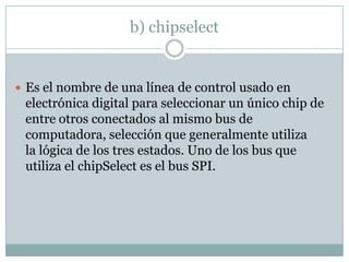 b) chipselect
 Es el nombre de una línea de control usado en
electrónica digital para seleccionar un único chip de
entre otros conectados al mismo bus de
computadora, selección que generalmente utiliza
la lógica de los tres estados. Uno de los bus que
utiliza el chipSelect es el bus SPI.
 