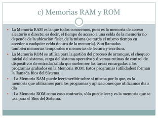 c) Memorias RAM y ROM
 La Memoria RAM es la que todos conocemos, pues es la memoria de acceso
aleatorio o directo; es decir, el tiempo de acceso a una celda de la memoria no
depende de la ubicación física de la misma (se tarda el mismo tiempo en
acceder a cualquier celda dentro de la memoria). Son llamadas
también memorias temporales o memorias de lectura y escritura.
 La Memoria ROM se utiliza para la gestión del proceso de arranque, el chequeo
inicial del sistema, carga del sistema operativo y diversas rutinas de control de
dispositivos de entrada/salida que suelen ser las tareas encargadas a los
programas grabados en la Memoria ROM. Estos programas (utilidades) forman
la llamada Bios del Sistema.
 - La Memoria RAM puede leer/escribir sobre sí misma por lo que, es la
memoria que utilizamos para los programas y aplicaciones que utilizamos día a
día
 - La Memoria ROM como caso contrario, sólo puede leer y es la memoria que se
usa para el Bios del Sistema.
 