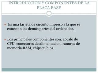 INTRODUCCION Y COMPONENTES DE LA
PLACA BASE
 Es una tarjeta de circuito impreso a la que se
conectan las demás partes del ordenador.
 Los principales componentes son: zócalo de
CPU, conectores de alimentacion, ranuras de
memoria RAM, chipset, bios…
 
