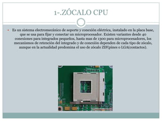 1-.ZÓCALO CPU
 Es un sistema electromecánico de soporte y conexión eléctrica, instalado en la placa base,
que se usa para fijar y conectar un microprocesador. Existen variantes desde 40
conexiones para integrados pequeños, hasta mas de 1300 para microprocesadores, los
mecanismos de retención del integrado y de conexión dependen de cada tipo de zócalo,
aunque en la actualidad predomina el uso de zócalo ZIF(pines o LGA(contactos).
 