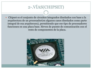 2-.VÍAS(CHIPSET)
 Chipset es el conjunto de circuitos integrados diseñados con base a la
arquitectura de un procesador(en algunos casos diseñados como parte
integral de esa arquitecura), permitiendo que ese tipo de procesadores
funcionen en una placa base. Sirven de puente de comunicación con el
resto de componentes de la placa.
 