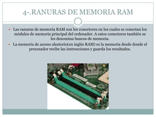 4-.RANURAS DE MEMORIA RAM
 Las ranuras de memoria RAM son los conectores en los cuales se conectan los
módulos de memoria principal del ordenador. A estos conectores también se
les denomina bancos de memoria.
 La memoria de acceso aleatorio(en inglés RAM) es la memoria desde donde el
procesador recibe las instrucciones y guarda los resultados.
 