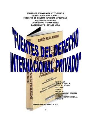 REPÚBLICA BOLIVARIANA DE VENEZUELA
VICERECTORADO ACADÉMICO
FACULTAD DE CIENCIAS JURÍDICAS Y POLÍTICAS
ESCUELA DE DERECHO
UNIVERSIDAD “FERMÍN TORO”
BARQUISIMETO – ESTADO LARA
BACHILLER:
JORGE Y. SILVA Á.
C.I. N° V-7.919.206
SECCIÓN:
SAIA-B
DOCENTE:
ABOGADA EMILY RAMÍREZ
MATERÍA:
DERECHO INTERNACIONAL
PRIVADO
BARQUISIMETO; MAYO DE 2015
1
 