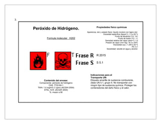 3.


                                                         Propiedades físico químicas
     Peróxido de Hidrógeno.
                                             Apariencia, olor y estado físico: liquido incoloro con ligero olor.
                                                                 Gravedad específica (Agua=1): 1.2 a 20 ºc
                                                                                  Punto de ebullición (ºc): 141
               Formula molecular H202                                                 Punto de fusión (ºc): -11
                                                                    Densidad relativa del vapor (aire=1): 1.0
                                                                    Presión de vapor (mm Hg): 18.3 a 30ºC
                                                                               Viscosidad (cp.): 1.245 a 20 ºc
                                                                                                        PH: 5.1
                                                                     Solubilidad: soluble en agua y alcohol.


                                                         R 2015

                                                         S 5.1



                                                 Indicaciones para el
                                                 Transporte UN:
            Contenido del envase:                Etiqueta amarilla de sustancia comburente,
        Componente: peróxido de hidrógeno        clase UN 5.1, grupo II. No transportar con
                 CAS: 7722-84-1                  ningún tipo de sustancia química. Proteger los
       TWA: 1.4 mg/m3 (1 ppm) (ACGIH 2004)       contenedores del daño físico y el calor.
             STEL: N.R. (ACGIH 2004)
                  %: mayor a 90
 