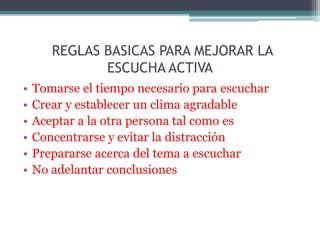 REGLAS BASICAS PARA MEJORAR LA
              ESCUCHA ACTIVA
•   Tomarse el tiempo necesario para escuchar
•   Crear y establecer un clima agradable
•   Aceptar a la otra persona tal como es
•   Concentrarse y evitar la distracción
•   Prepararse acerca del tema a escuchar
•   No adelantar conclusiones
 