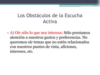 Los Obstáculos de la Escucha
                 Activa

• A) Oír sólo lo que nos interesa: Sólo prestamos
  atención a nuestros gustos y preferencias. No
  queremos oír temas que no estén relacionados
  con nuestros puntos de vista, aficiones,
  intereses, etc.
 
